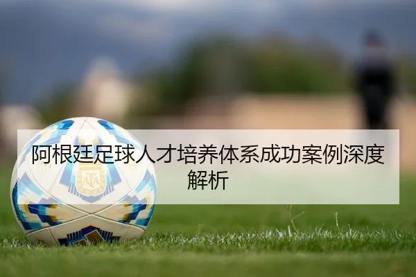 阿根廷足球人才培养体系成功案例深度解析